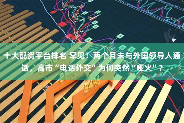 十大配资平台排名 罕见！两个月未与外国领导人通话，高市“电话外交”为何突然“哑火”？