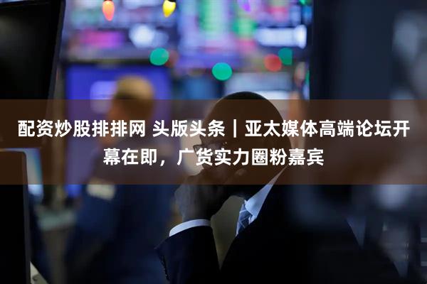 配资炒股排排网 头版头条｜亚太媒体高端论坛开幕在即，广货实力圈粉嘉宾