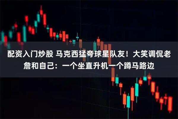 配资入门炒股 马克西猛夸球星队友！大笑调侃老詹和自己：一个坐直升机一个蹲马路边