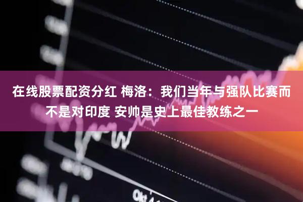 在线股票配资分红 梅洛：我们当年与强队比赛而不是对印度 安帅是史上最佳教练之一