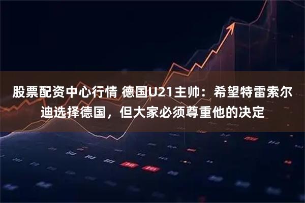 股票配资中心行情 德国U21主帅：希望特雷索尔迪选择德国，但大家必须尊重他的决定